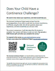 A poster which reads: Does Your Child Have a Continence Challenge? We want to hear about your experience, and what would help you. The Vermont Continence Project wants to hear from the parents/guardians of any child or youth who has chronic incontinence, or difficulty using the toilet. We will ask questions about your experiences, and what would help you and your child. The survey is anonymous. It will take about five (5) minutes to complete. Your answers will help us to plan our work. You can win a $100 Amazon gift card when you complete the survey.* To respond to the survey: go.uvm.edu/continence-survey To learn more about the Continence Project: go.uvm.edu/continence The Vermont Continence Project is an interdisciplinary project based at the University of Vermont. For over twenty (20) years, we’ve created positive, personcentered, science-driven supports for Vermont’s children and youth.